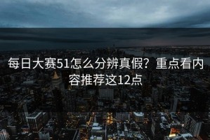 每日大赛51怎么分辨真假？重点看内容推荐这12点