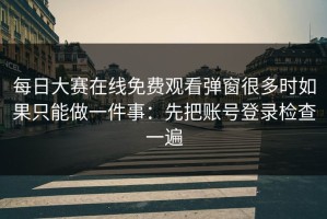 每日大赛在线免费观看弹窗很多时如果只能做一件事：先把账号登录检查一遍