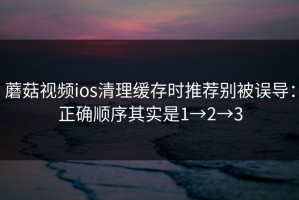 蘑菇视频ios清理缓存时推荐别被误导：正确顺序其实是1→2→3