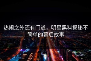 热闹之外还有门道，明星黑料揭秘不简单的幕后故事