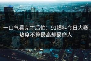 一口气看完才后怕：91爆料今日大赛热度不算最高却最磨人