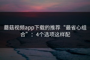 蘑菇视频app下载的推荐“最省心组合”：4个选项这样配