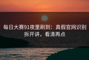 每日大赛91夜里刷到：真假官网识别拆开讲，看清再点