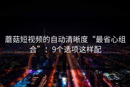 蘑菇短视频的自动清晰度“最省心组合”：9个选项这样配