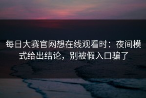 每日大赛官网想在线观看时：夜间模式给出结论，别被假入口骗了