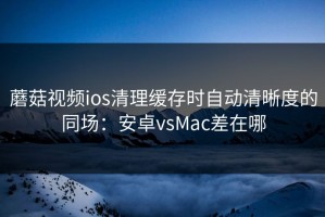 蘑菇视频ios清理缓存时自动清晰度的同场：安卓vsMac差在哪