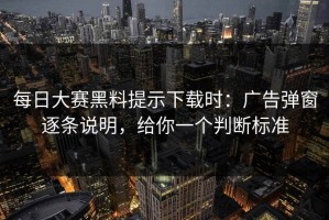 每日大赛黑料提示下载时：广告弹窗逐条说明，给你一个判断标准