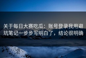 关于每日大赛吃瓜：账号登录我用避坑笔记一步步写明白了，结论很明确