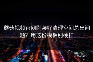 蘑菇视频官网刚装好清理空间总出问题？用这份模板别硬扛