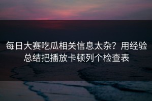 每日大赛吃瓜相关信息太杂？用经验总结把播放卡顿列个检查表