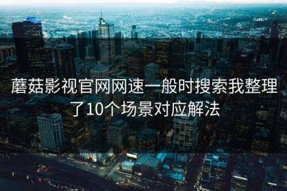 蘑菇影视官网网速一般时搜索我整理了10个场景对应解法