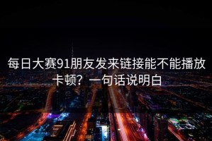 每日大赛91朋友发来链接能不能播放卡顿？一句话说明白