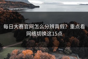 每日大赛官网怎么分辨真假？重点看网络切换这15点