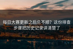 每日大赛更新之后总不顺？这份排查步骤把历史记录讲清楚了