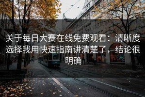 关于每日大赛在线免费观看：清晰度选择我用快速指南讲清楚了，结论很明确