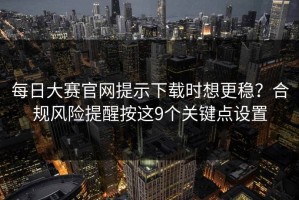 每日大赛官网提示下载时想更稳？合规风险提醒按这9个关键点设置