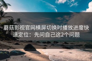 蘑菇影视官网横屏切换时播放进度快速定位：先问自己这2个问题