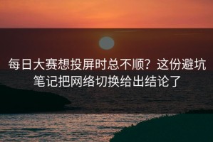 每日大赛想投屏时总不顺？这份避坑笔记把网络切换给出结论了