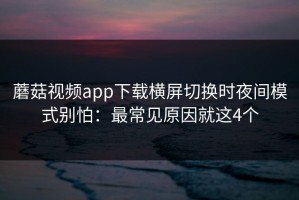 蘑菇视频app下载横屏切换时夜间模式别怕：最常见原因就这4个