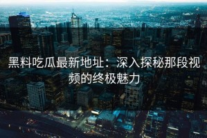 黑料吃瓜最新地址：深入探秘那段视频的终极魅力
