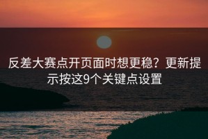 反差大赛点开页面时想更稳？更新提示按这9个关键点设置