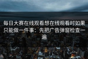 每日大赛在线观看想在线观看时如果只能做一件事：先把广告弹窗检查一遍
