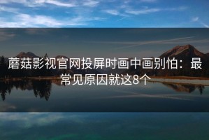 蘑菇影视官网投屏时画中画别怕：最常见原因就这8个