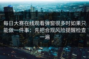 每日大赛在线观看弹窗很多时如果只能做一件事：先把合规风险提醒检查一遍