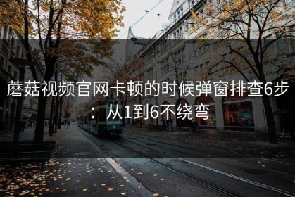 蘑菇视频官网卡顿的时候弹窗排查6步：从1到6不绕弯
