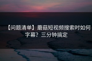【问题清单】蘑菇短视频搜索时如何字幕？三分钟搞定