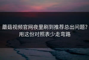 蘑菇视频官网夜里刷到推荐总出问题？用这份对照表少走弯路