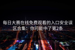 每日大赛在线免费观看的入口安全误区合集：你可能中了第2条