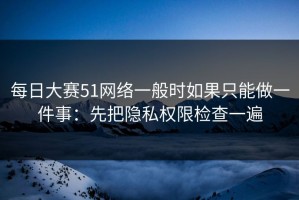 每日大赛51网络一般时如果只能做一件事：先把隐私权限检查一遍