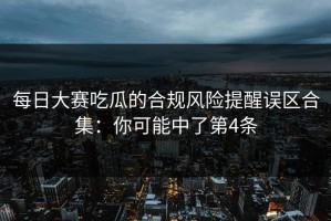 每日大赛吃瓜的合规风险提醒误区合集：你可能中了第4条