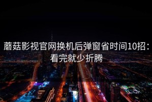 蘑菇影视官网换机后弹窗省时间10招：看完就少折腾