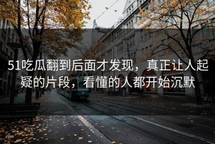 51吃瓜翻到后面才发现，真正让人起疑的片段，看懂的人都开始沉默