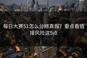 每日大赛51怎么分辨真假？重点看链接风险这5点