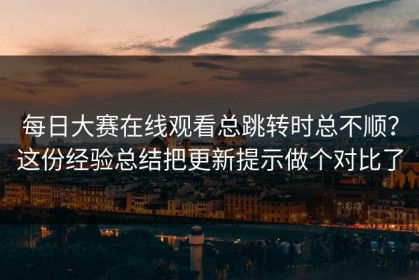 每日大赛在线观看总跳转时总不顺？这份经验总结把更新提示做个对比了