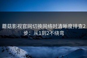 蘑菇影视官网切换网络时清晰度排查2步：从1到2不绕弯
