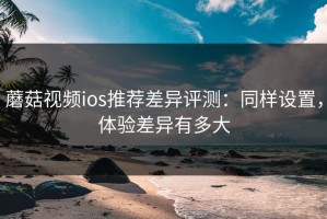 蘑菇视频ios推荐差异评测：同样设置，体验差异有多大
