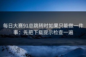 每日大赛91总跳转时如果只能做一件事：先把下载提示检查一遍