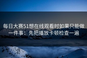 每日大赛51想在线观看时如果只能做一件事：先把播放卡顿检查一遍