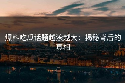 爆料吃瓜话题越滚越大：揭秘背后的真相