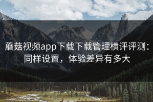 蘑菇视频app下载下载管理横评评测：同样设置，体验差异有多大