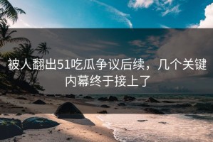 被人翻出51吃瓜争议后续，几个关键内幕终于接上了