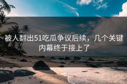 被人翻出51吃瓜争议后续，几个关键内幕终于接上了