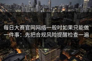 每日大赛官网网络一般时如果只能做一件事：先把合规风险提醒检查一遍