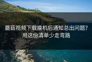 蘑菇视频下载换机后通知总出问题？用这份清单少走弯路