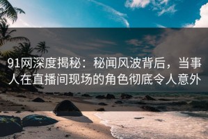 91网深度揭秘：秘闻风波背后，当事人在直播间现场的角色彻底令人意外