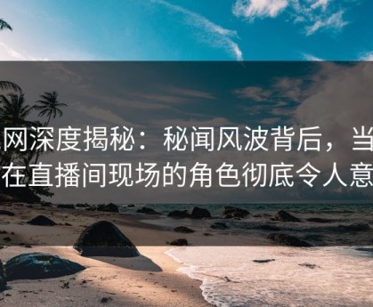91网深度揭秘：秘闻风波背后，当事人在直播间现场的角色彻底令人意外